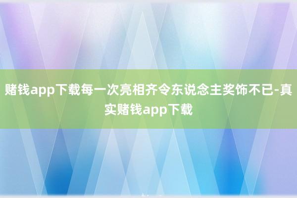 赌钱app下载每一次亮相齐令东说念主奖饰不已-真实赌钱app下载