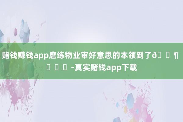 赌钱赚钱app磨练物业审好意思的本领到了🐶 ​​​-真实赌钱app下载