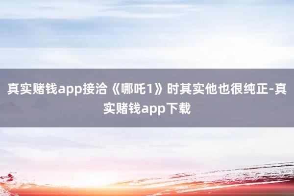 真实赌钱app接洽《哪吒1》时其实他也很纯正-真实赌钱app下载