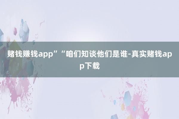 赌钱赚钱app”“咱们知谈他们是谁-真实赌钱app下载