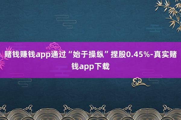 赌钱赚钱app通过“始于操纵”捏股0.45%-真实赌钱app下载