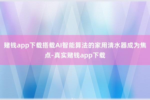 赌钱app下载搭载AI智能算法的家用清水器成为焦点-真实赌钱app下载