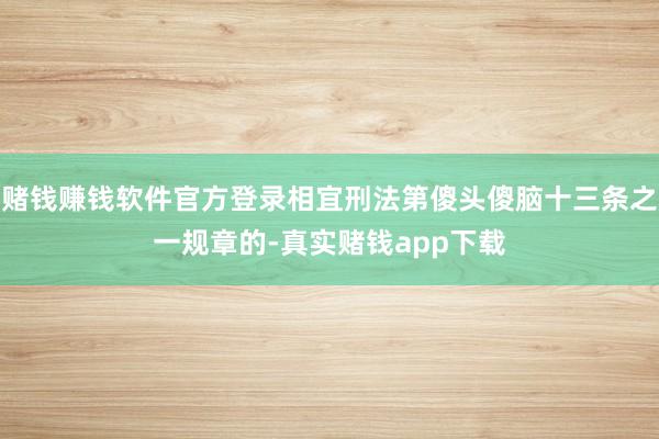 赌钱赚钱软件官方登录相宜刑法第傻头傻脑十三条之一规章的-真实赌钱app下载
